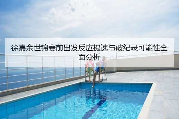 徐嘉余世锦赛前出发反应提速与破纪录可能性全面分析