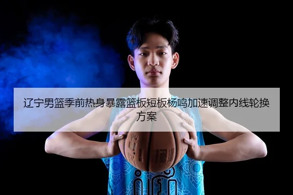 辽宁男篮季前热身暴露篮板短板杨鸣加速调整内线轮换方案