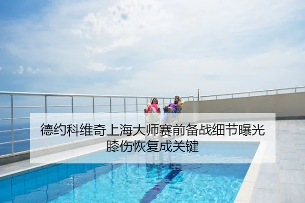 德约科维奇上海大师赛前备战细节曝光 膝伤恢复成关键