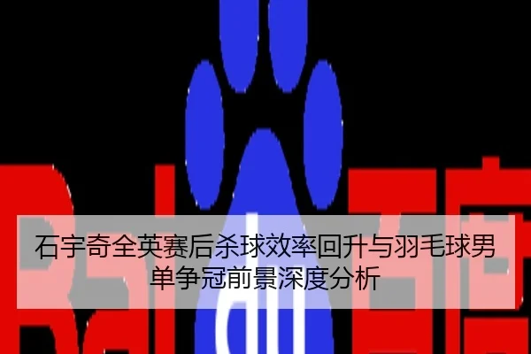 石宇奇全英赛后杀球效率回升与羽毛球男单争冠前景深度分析